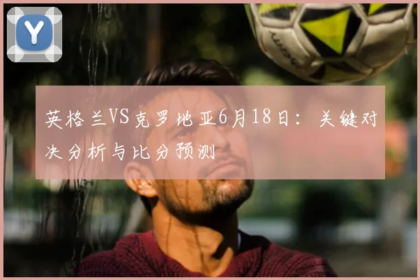 英格兰VS克罗地亚6月18日：关键对决分析与比分预测