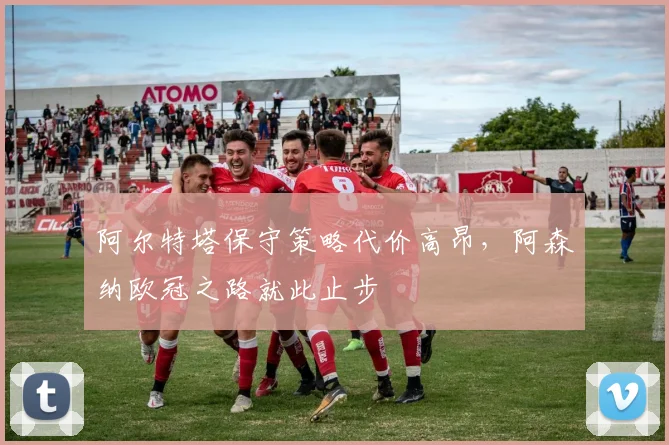 阿尔特塔保守策略代价高昂，阿森纳欧冠之路就此止步