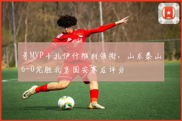 号MVP卡扎伊什维利领衔，山东泰山6-0完胜北京国安赛后评分
