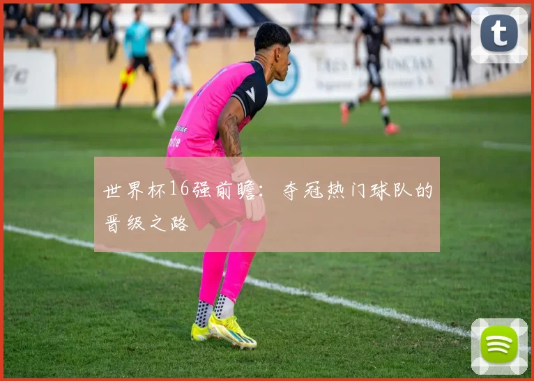 世界杯16强前瞻:夺冠热门球队的晋级之路