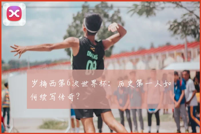 岁梅西第6次世界杯:历史第一人如何续写传奇?