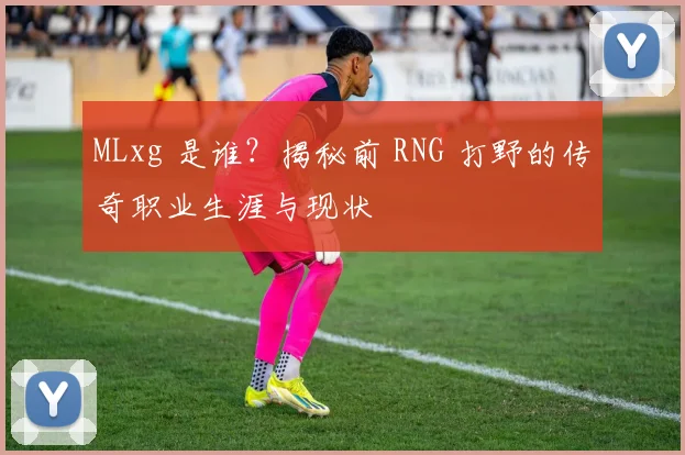 MLxg 是谁？揭秘前 RNG 打野的传奇职业生涯与现状