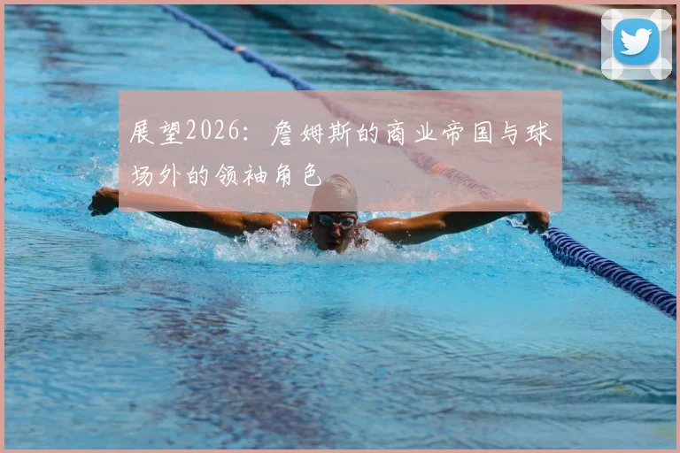 展望2026:詹姆斯的商业帝国与球场外的领袖角色