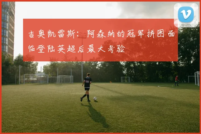 吉奥凯雷斯:阿森纳的冠军拼图面临登陆英超后最大考验