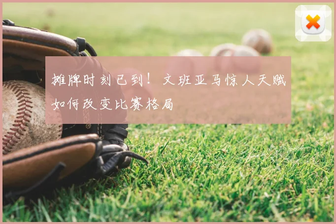 摊牌时刻已到!文班亚马惊人天赋如何改变比赛格局