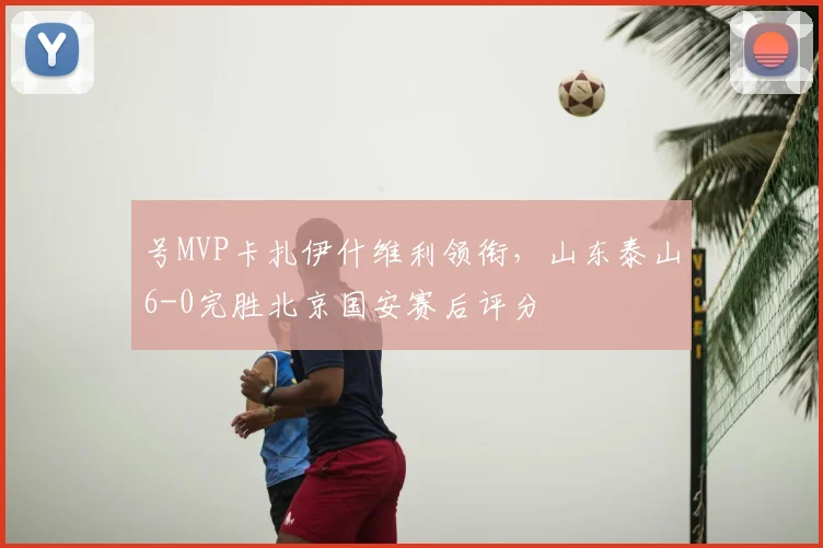 号MVP卡扎伊什维利领衔,山东泰山6-0完胜北京国安赛后评分