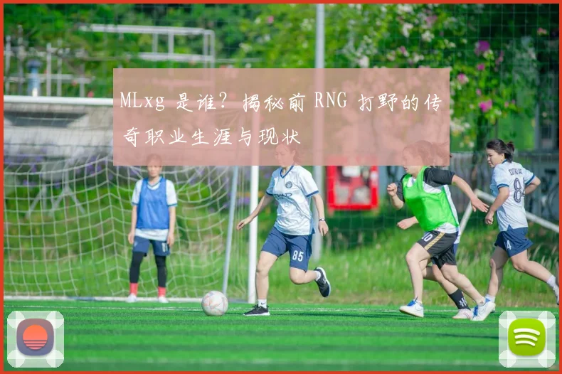 MLxg 是谁?揭秘前 RNG 打野的传奇职业生涯与现状